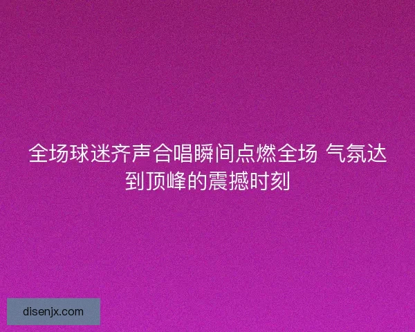 全场球迷齐声合唱瞬间点燃全场 气氛达到顶峰的震撼时刻 全场球迷齐声合唱瞬间点燃全场 气氛达到顶峰的震撼时刻