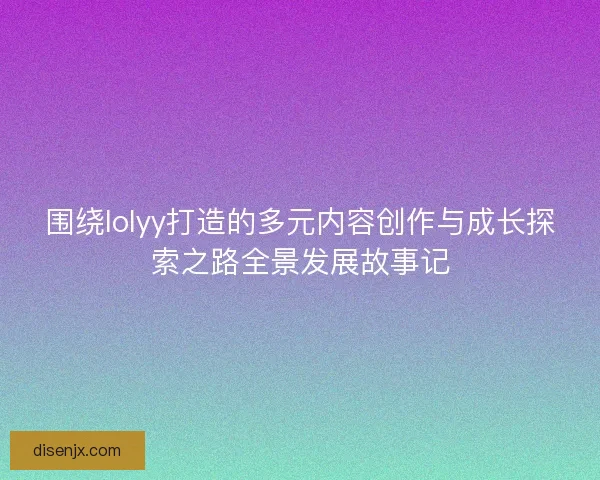 围绕lolyy打造的多元内容创作与成长探索之路全景发展故事记