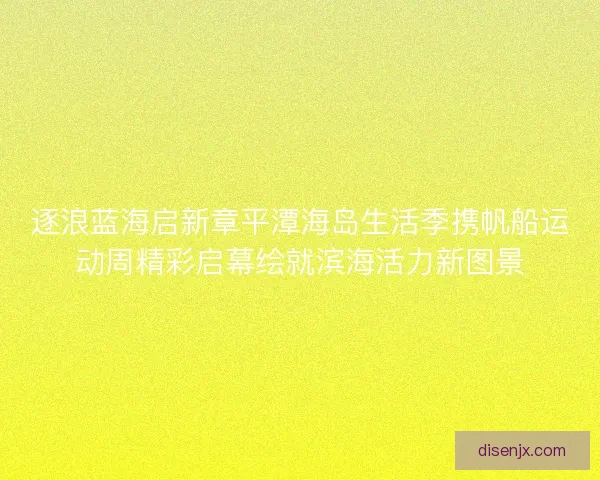逐浪蓝海启新章平潭海岛生活季携帆船运动周精彩启幕绘就滨海活力新图景 逐浪蓝海启新章平潭海岛生活季携帆船运动周精彩启幕绘就滨海活力新图景