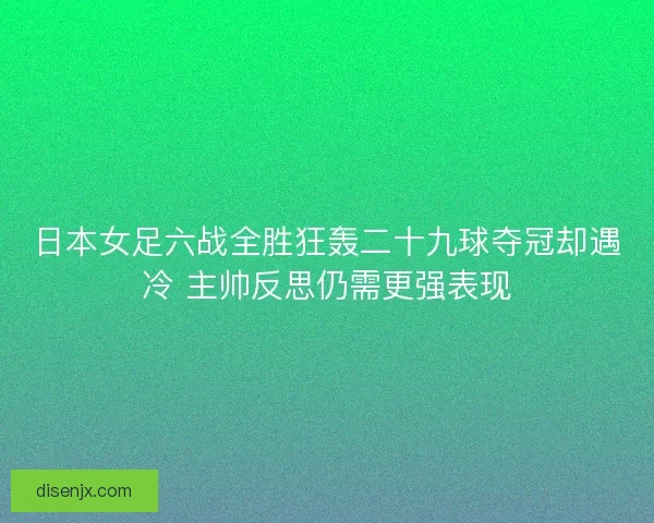 日本女足六战全胜狂轰二十九球夺冠却遇冷 主帅反思仍需更强表现
