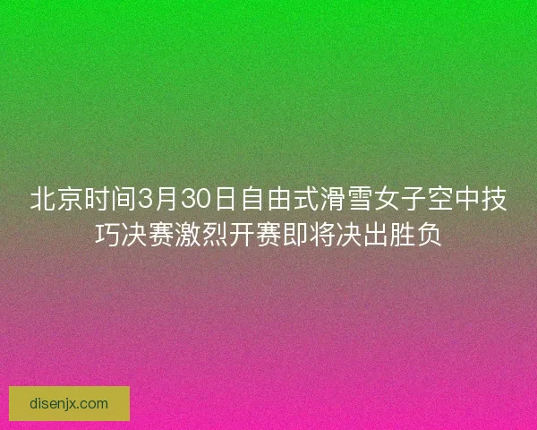 北京时间3月30日自由式滑雪女子空中技巧决赛激烈开赛即将决出胜负 北京时间3月30日自由式滑雪女子空中技巧决赛激烈开赛即将决出胜负