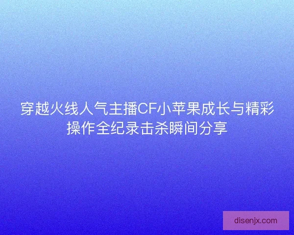 穿越火线人气主播CF小苹果成长与精彩操作全纪录击杀瞬间分享 穿越火线人气主播CF小苹果成长与精彩操作全纪录击杀瞬间分享