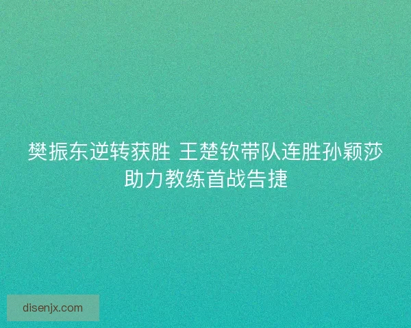 樊振东逆转获胜 王楚钦带队连胜孙颖莎助力教练首战告捷
