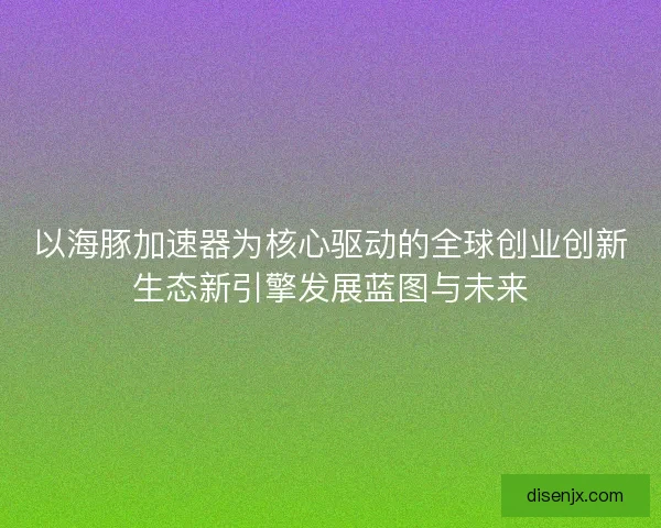以海豚加速器为核心驱动的全球创业创新生态新引擎发展蓝图与未来