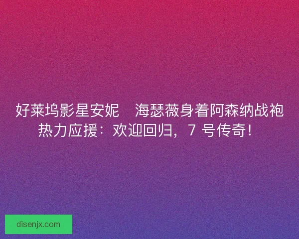 好莱坞影星安妮・海瑟薇身着阿森纳战袍热力应援：欢迎回归，7 号传奇！