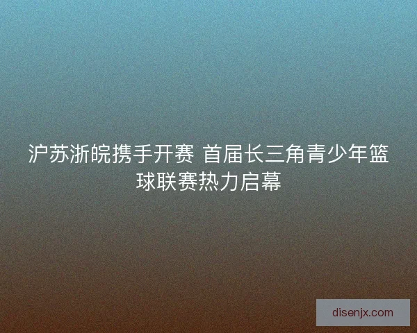沪苏浙皖携手开赛 首届长三角青少年篮球联赛热力启幕