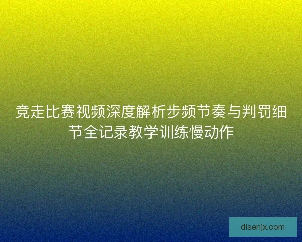 竞走比赛视频深度解析步频节奏与判罚细节全记录教学训练慢动作