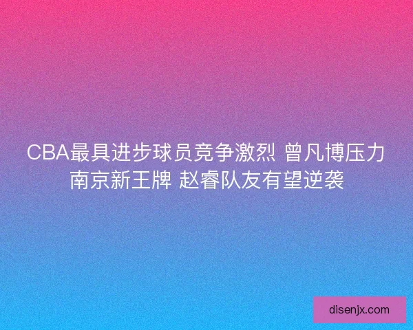 CBA最具进步球员竞争激烈 曾凡博压力南京新王牌 赵睿队友有望逆袭
