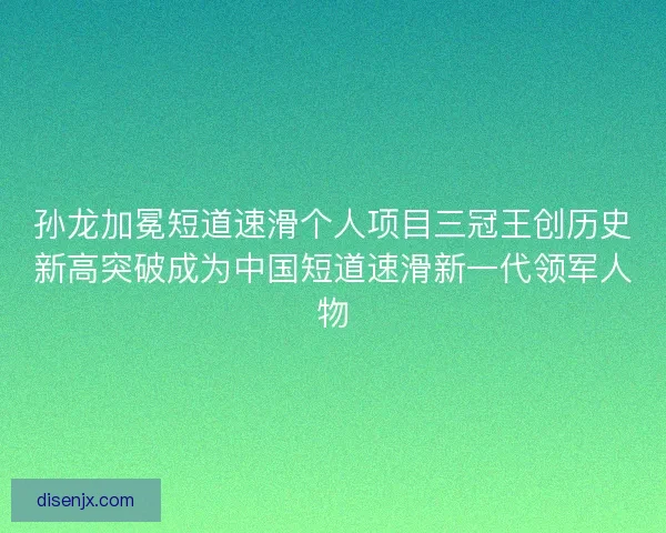 孙龙加冕短道速滑个人项目三冠王创历史新高突破成为中国短道速滑新一代领军人物