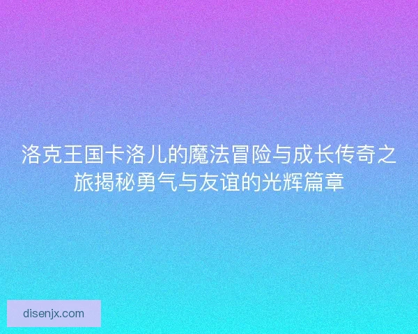 洛克王国卡洛儿的魔法冒险与成长传奇之旅揭秘勇气与友谊的光辉篇章