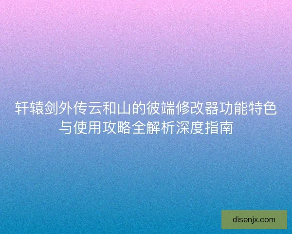 轩辕剑外传云和山的彼端修改器功能特色与使用攻略全解析深度指南 轩辕剑外传云和山的彼端修改器功能特色与使用攻略全解析深度指南