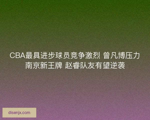 CBA最具进步球员竞争激烈 曾凡博压力南京新王牌 赵睿队友有望逆袭 CBA最具进步球员竞争激烈 曾凡博压力南京新王牌 赵睿队友有望逆袭