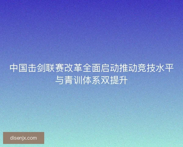 中国击剑联赛改革全面启动推动竞技水平与青训体系双提升 中国击剑联赛改革全面启动推动竞技水平与青训体系双提升