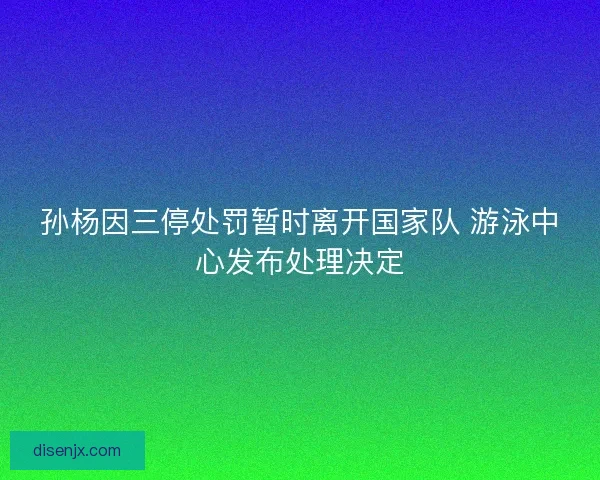 孙杨因三停处罚暂时离开国家队 游泳中心发布处理决定 孙杨因三停处罚暂时离开国家队 游泳中心发布处理决定