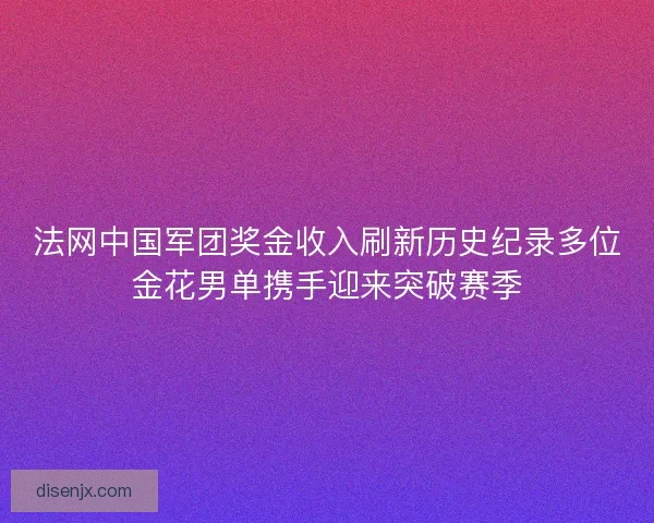 法网中国军团奖金收入刷新历史纪录多位金花男单携手迎来突破赛季 法网中国军团奖金收入刷新历史纪录多位金花男单携手迎来突破赛季