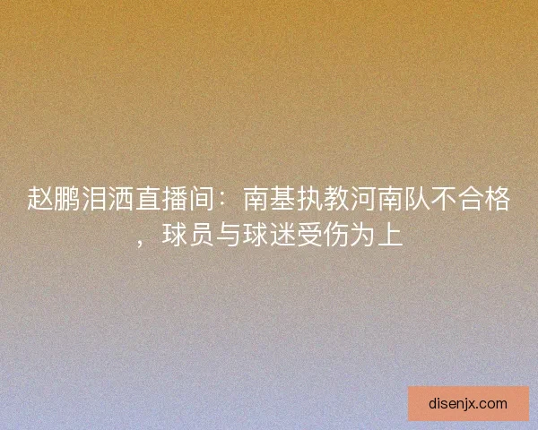 赵鹏泪洒直播间:南基执教河南队不合格,球员与球迷受伤为上 赵鹏泪洒直播间:南基执教河南队不合格,球员与球迷受伤为上