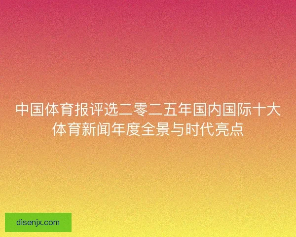 中国体育报评选二零二五年国内国际十大体育新闻年度全景与时代亮点