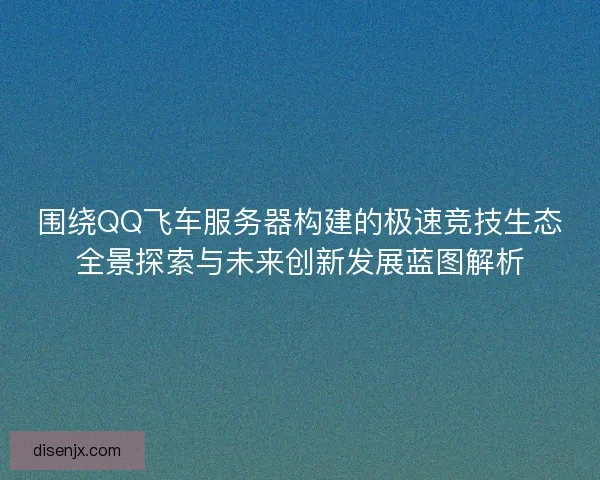 围绕QQ飞车服务器构建的极速竞技生态全景探索与未来创新发展蓝图解析