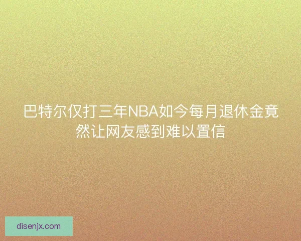 巴特尔仅打三年NBA如今每月退休金竟然让网友感到难以置信 巴特尔仅打三年NBA如今每月退休金竟然让网友感到难以置信