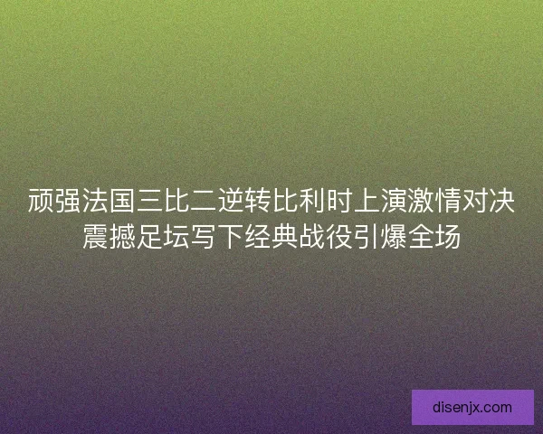 顽强法国三比二逆转比利时上演激情对决震撼足坛写下经典战役引爆全场