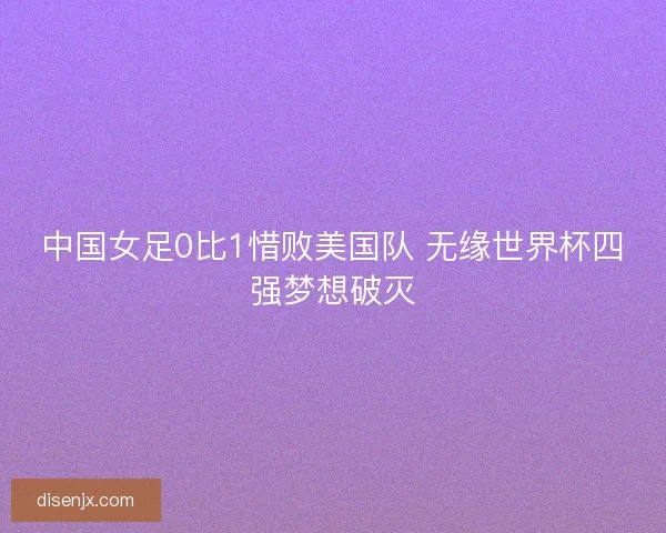 中国女足0比1惜败美国队 无缘世界杯四强梦想破灭