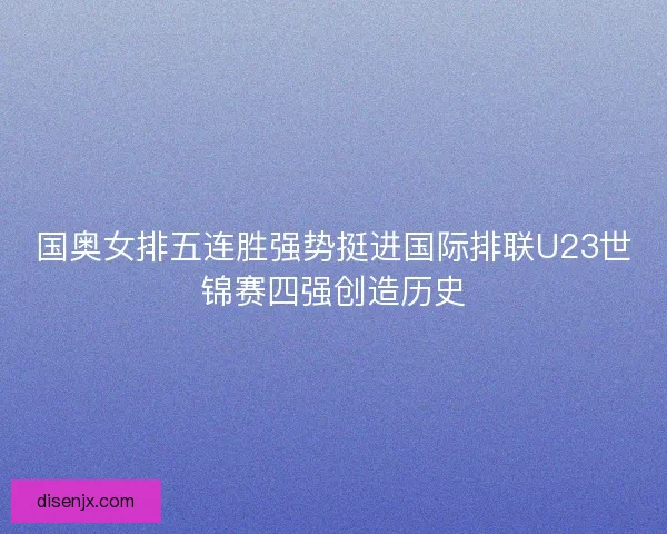 国奥女排五连胜强势挺进国际排联U23世锦赛四强创造历史 国奥女排五连胜强势挺进国际排联U23世锦赛四强创造历史