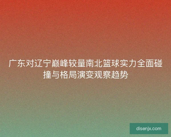 广东对辽宁巅峰较量南北篮球实力全面碰撞与格局演变观察趋势 广东对辽宁巅峰较量南北篮球实力全面碰撞与格局演变观察趋势